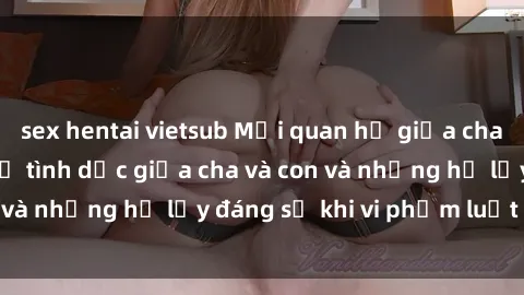 sex hentai vietsub Mối quan hệ giữa cha và con: Sự thật về tình dục giữa cha và con và những hệ lụy đáng sợ khi vi phạm luật pháp.
