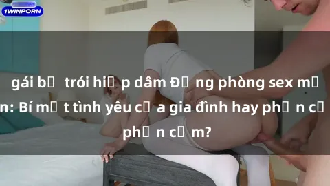 gái bị trói hiếp dâm Động phòng sex mẹ con: Bí mật tình yêu của gia đình hay phản cảm?