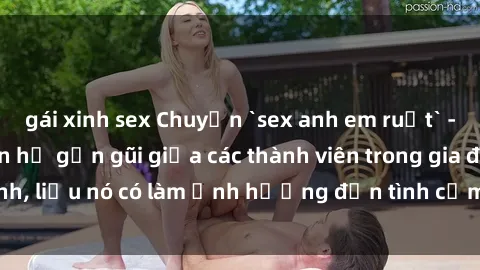 gái xinh sex Chuyện `sex anh em ruột` - Đề cập đến quan hệ gần gũi giữa các thành viên trong gia đình, liệu nó có làm ảnh hưởng đến tình cảm gia đình hay không?