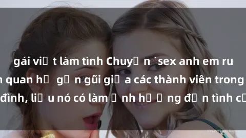 gái việt làm tình Chuyện `sex anh em ruột` - Đề cập đến quan hệ gần gũi giữa các thành viên trong gia đình, liệu nó có làm ảnh hưởng đến tình cảm gia đình hay không?