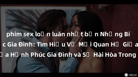 phim sex loạn luân nhật bản Những Bí Mật trong Tình Dục Gia Đình: Tìm Hiểu Về Mối Quan Hệ Giữa Hạnh Phúc Gia Đình và Sự Hài Hòa Trong Cuộc Sống Tình Dục