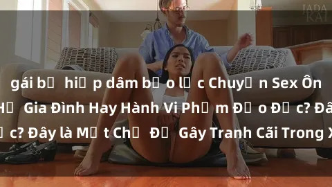 gái bị hiếp dâm bạo lực Chuyện Sex Ông Cháu: Mối Quan Hệ Gia Đình Hay Hành Vi Phạm Đạo Đức? Đây là Một Chủ Đề Gây Tranh Cãi Trong Xã Hội Hiện Nay.