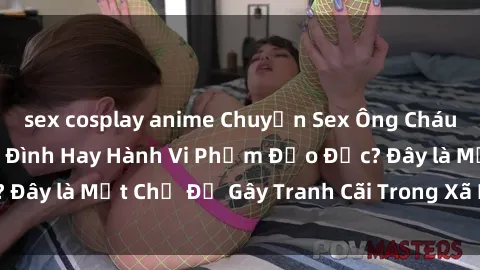 sex cosplay anime Chuyện Sex Ông Cháu: Mối Quan Hệ Gia Đình Hay Hành Vi Phạm Đạo Đức? Đây là Một Chủ Đề Gây Tranh Cãi Trong Xã Hội Hiện Nay.