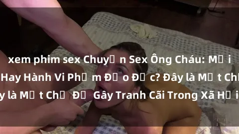 xem phim sex Chuyện Sex Ông Cháu: Mối Quan Hệ Gia Đình Hay Hành Vi Phạm Đạo Đức? Đây là Một Chủ Đề Gây Tranh Cãi Trong Xã Hội Hiện Nay.