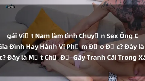 gái Việt Nam làm tình Chuyện Sex Ông Cháu: Mối Quan Hệ Gia Đình Hay Hành Vi Phạm Đạo Đức? Đây là Một Chủ Đề Gây Tranh Cãi Trong Xã Hội Hiện Nay.