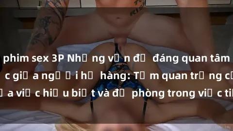 phim sex 3P Những vấn đề đáng quan tâm về quan hệ tình dục giữa người họ hàng: Tầm quan trọng của việc hiểu biết và đề phòng trong việc tiếp xúc trong gia đình.