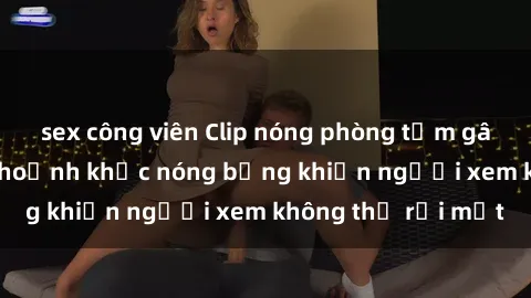 sex công viên Clip nóng phòng tắm gây sốt: Cận cảnh khoảnh khắc nóng bỏng khiến người xem không thể rời mắt